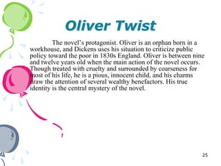 Oliver Twist
         The novel‘s protagonist. Oliver is an orphan born in a
workhouse, and Dickens uses his situation to criticize public
policy toward the poor in 1830s England. Oliver is between nine
and twelve years old when the main action of the novel occurs.
Though treated with cruelty and surrounded by coarseness for
most of his life, he is a pious, innocent child, and his charms
draw the attention of several wealthy benefactors. His true
identity is the central mystery of the novel.




                                                              25
 
