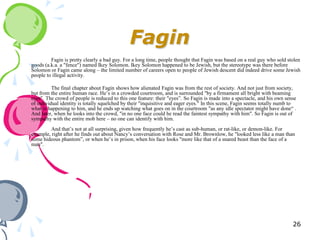 Fagin
         Fagin is pretty clearly a bad guy. For a long time, people thought that Fagin was based on a real guy who sold stolen
goods (a.k.a. a "fence") named Ikey Solomon. Ikey Solomon happened to be Jewish, but the stereotype was there before
Solomon or Fagin came along – the limited number of careers open to people of Jewish descent did indeed drive some Jewish
people to illegal activity.

          The final chapter about Fagin shows how alienated Fagin was from the rest of society. And not just from society,
but from the entire human race. He‘s in a crowded courtroom, and is surrounded "by a firmament all bright with beaming
eyes". The crowd of people is reduced to this one feature: their "eyes‖. So Fagin is made into a spectacle, and his own sense
of individual identity is totally squelched by their "inquisitive and eager eyes." In this scene, Fagin seems totally numb to
what is happening to him, and he ends up watching what goes on in the courtroom "as any idle spectator might have done― .
And later, when he looks into the crowd, "in no one face could he read the faintest sympathy with him". So Fagin is out of
sympathy with the entire mob here – no one can identify with him.
        And that‘s not at all surprising, given how frequently he‘s cast as sub-human, or rat-like, or demon-like. For
example, right after he finds out about Nancy‘s conversation with Rose and Mr. Brownlow, he "looked less like a man than
some hideous phantom‖, or when he‘s in prison, when his face looks "more like that of a snared beast than the face of a
man".




                                                                                                                           26
 