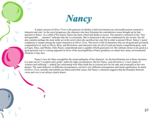 Nancy
           A major concern of Oliver Twist is the question of whether a bad environment can irrevocably poison someone‘s
character and soul. As the novel progresses, the character who best illustrates the contradictory issues brought up by that
question is Nancy. As a child of the streets, Nancy has been a thief and drinks to excess. The narrator‘s reference to her ―free
and agreeable . . . manners‖ indicates that she is a prostitute. She is immersed in the vices condemned by her society, but she
also commits perhaps the most noble act in the novel when she sacrifices her own life in order to protect Oliver. Nancy‘s moral
complexity is unique among the major characters in Oliver Twist. The novel is full of characters who are all good and can barely
comprehend evil, such as Oliver, Rose, and Brownlow; and characters who are all evil and can barely comprehend good, such
as Fagin, Sikes, and Monks. Only Nancy comprehends and is capable of both good and evil. Her ultimate choice to do good at a
great personal cost is a strong argument in favor of the incorruptibility of basic goodness, no matter how many environmental
obstacles it may face.

          Nancy‘s love for Sikes exemplifies the moral ambiguity of her character. As she herself points out to Rose, devotion
to a man can be ―a comfort and a pride‖ under the right circumstances. But for Nancy, such devotion is ―a new means of
violence and suffering‖—indeed, her relationship with Sikes leads her to criminal acts for his sake and eventually to her own
demise. The same behavior, in different circumstances, can have very different consequences and moral significance. In much
of Oliver Twist, morality and nobility are black-and-white issues, but Nancy‘s character suggests that the boundary between
virtue and vice is not always clearly drawn.




                                                                                                                            27
 