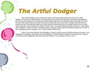 The Artful Dodger
          The Artful Dodger is one of the most famous and memorable characters in the novel. The
Dodger‘s real name is Jack Dawkins. He provides comic relief in part because of his anti-establishment,
devil-may-care attitude, but also because of the odd juxtapositions of opposites that he provides. He can‘t
be more than twelve, but he acts like a full-grown man, and even wears men‘s clothes (with the sleeves
rolled way up). He talks and walks like a man, and the contrast between his attitude and his size is pretty
funny. He also is one of the main "canters" of the novel – he speaks almost entirely in thieves‘ cant, which
gives Dickens a chance to show off what he knows, and gives the reader the titillating impression that he or
she is glimpsing some authentic view of the criminal underworld.
        Some critics think that the Artful Dodger is based on the historical robber and prison-breaker, Jack
Sheppard. It‘s possible, especially given that Dickens‘s friend William Harrison Ainsworth was writing a
novel about Jack Sheppard at the same time that Dickens was working on Oliver Twist.




                                                                                                        28
 