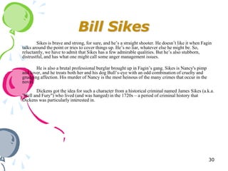 Bill Sikes
        Sikes is brave and strong, for sure, and he‘s a straight shooter. He doesn‘t like it when Fagin
talks around the point or tries to cover things up. He‘s no liar, whatever else he might be. So,
reluctantly, we have to admit that Sikes has a few admirable qualities. But he‘s also stubborn,
distrustful, and has what one might call some anger management issues.

       He is also a brutal professional burglar brought up in Fagin‘s gang. Sikes is Nancy's pimp
and lover, and he treats both her and his dog Bull‘s-eye with an odd combination of cruelty and
grudging affection. His murder of Nancy is the most heinous of the many crimes that occur in the
novel.
       Dickens got the idea for such a character from a historical criminal named James Sikes (a.k.a.
"Hell and Fury") who lived (and was hanged) in the 1720s – a period of criminal history that
Dickens was particularly interested in.




                                                                                                     30
 