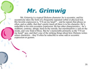 Mr. Grimwig
       Mr. Grimwig is a typical Dickens character: he is eccentric, and his
eccentricity takes the form of a frequently repeated verbal or physical tick.
His favorite expression is, "I‘ll eat my head!" – and he repeats that phrase so
often, and so oddly, that that‘s pretty much all there is to his character. He‘s
reducible to his own eccentric expression. He has other characteristics – he‘s
stubborn, contrary, abrupt, hard on the outside, but marshmallow-y soft on the
inside, and very fond of Rose. But he‘s memorable primarily as the "I‘ll eat
my head!" guy, and that‘s one of the striking things about how Dickens writes
minor characters – they‘ll often be reducible to some odd or eccentric
expression or gesture.




                                                                             35
 