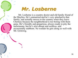 Mr. Losberne
     Mr. Losberne is a country doctor and old family friend of
the Maylies. He‘s unmarried and he‘s very attached to that
family, and actually moves to the country when they leave
Chertsey because the neighborhood is too boring with them
gone. He‘s friendly and gregarious, always ready to pity the
unfortunate, but he‘s also abrupt and reckless, and
occasionally stubborn. No wonder he gets along so well with
Mr. Grimwig.




                                                            36
 