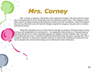 Mrs. Corney
         Mrs. Corney is cautious, distrustful, cruel, and power-hungry. We first meet her when
she‘s fixing herself tea in her snug little room on a blustery winter‘s day. The snugness of her
little room is in sharp contrast to the bitterness of the rest of the workhouse, where the paupers
have to live. She feels sorry for herself, though, despite the snugness, because she‘s a widow,
and kind of lonely.

        When Mr. Bumble arrives to flirt with her and then to propose, Dickens keeps us from
feeling at all sympathetic by satirizing her – he repeatedly refers to her as a "discreet matron,"
meaning that she won‘t allow anything improper to happen with Mr. Bumble. But "discreet"
also means that she won‘t commit to anything without knowing what she‘s getting into. She‘s
certainly "discreet" in that sense. Dickens uses her to satirize the workhouse system that was
run by people more interested in taking care of themselves than of the poor.




                                                                                                38
 