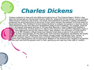 Charles Dickens
•   Dickens rocketed to fame with the 1836 serial publication of The Pickwick Papers. Within a few
    years he had become an international literary celebrity, celebrated for his humour, satire, and keen
    observation of character and society. His novels, most published in monthly or weekly instalments,
    pioneered the serial publication of narrative fiction, which became the dominant Victorian mode for
    novel publication. The instalment format allowed Dickens to evaluate his audience's reaction, and he
    often modified his plot and character development based on such feedback. For example, when his
    wife's chiropodist expressed distress at the way Miss Mowcher in David Copperfield seemed to
    reflect her disabilities, Dickens went on to improve the character with positive lineaments. Fagin in
    Oliver Twist apparently mirrors the famous fence, Ikey Solomon; His caricature of Leigh Hunt in
    the figure of Mr Skimpole in Bleak House was likewise toned down on advice from some of his
    friends, as they read episodes. In the same novel, both Lawrence Boythorne and Mooney the beadle
    are drawn from real life – Boythorne from Walter Savage Landor and Mooney from 'Looney', a
    beadle at Salisbury Square. His plots were carefully constructed, and Dickens often wove in
    elements from topical events into his narratives. Masses of the illiterate poor chipped in ha'pennies
    to have each new monthly episode read to them, opening up and inspiring a new class of readers.




                                                                                                       4
 