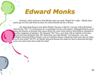 Edward Monks
        Gissing‘s other criticism is that Monks rants too much. Maybe he‘s right – Monks does
tend to go on a bit, and when he does, he works himself up into a frenzy.

        An interesting thing to note about Monks' frenzies is that he‘s not just wild with hatred –
when he has "fits," it‘s not because he‘s completely lost his self-control. Although Dickens never
names the disease or disorder that causes those fits, most critics believe that Dickens intended to
describe symptoms of epilepsy. His frequent "fits" have, over time, left an imprint on his face,
and not just from biting his lips. Mr. Brownlow says that Monks' "evil passions, vice, and
profligacy festered till they found a vent in a hideous disease which has made your face an index
even to your mind" (49.57). So Monks' physical disease has made his face as distorted and ugly
as his vice and crimes have made his mind.




                                                                                                40
 