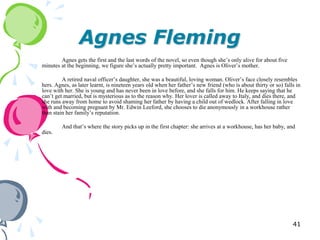 Agnes Fleming
        Agnes gets the first and the last words of the novel, so even though she‘s only alive for about five
minutes at the beginning, we figure she‘s actually pretty important. Agnes is Oliver‘s mother.

         A retired naval officer‘s daughter, she was a beautiful, loving woman. Oliver‘s face closely resembles
hers. Agnes, as later learnt, is nineteen years old when her father‘s new friend (who is about thirty or so) falls in
love with her. She is young and has never been in love before, and she falls for him. He keeps saying that he
can‘t get married, but is mysterious as to the reason why. Her lover is called away to Italy, and dies there, and
she runs away from home to avoid shaming her father by having a child out of wedlock. After falling in love
with and becoming pregnant by Mr. Edwin Leeford, she chooses to die anonymously in a workhouse rather
than stain her family‘s reputation.

         And that‘s where the story picks up in the first chapter: she arrives at a workhouse, has her baby, and
dies.




                                                                                                                 41
 