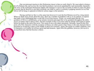 Our own personal reaction to this Dickensian classic is that we really liked it. We must admit to being a
bit of a Dickens fan, and we love the way that he produces vast novels populated by such memorable characters.
The story of the archetypal Dickensian orphan who manages to survive the evil plots of others to enjoy the place
in society that he deserves is one that everybody can relate to, and it is certainly a gripping narrative as we fear
Oliver will be hung or captured or killed at various stages in the narrative.

          Having said that we like it, at the same time however it is not the best Dickens novel by a long stretch.
When we think more closely about the story, there are a number of problems with it, in our opinion, or aspects
that make it less challenging than a work like Great Expectations. Firstly, we would argue that the very
goodness of Oliver is problematic, as he remains innocent and angel-like in his goodness throughout the entire
novel, no matter what is done to him. The best example of this is of course when he pleads with Fagan to repent
before his death at the end of the novel. This seems to me to be rather unrealistic. Secondly, based on this first
point, all of the characters with the exception of Nancy are either good or bad. Nancy is the only character that is
presented as occupying a space in the middle of these two extremes. Again, this points to a rather simplistic view
of characters, as in reality we all have good and bad elements. Apart from this quibbles, however, this novel is
an excellent story that has become a classic.




                                                                                                             46
 