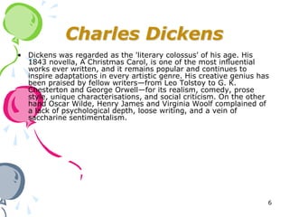Charles Dickens
• Dickens was regarded as the 'literary colossus' of his age. His
  1843 novella, A Christmas Carol, is one of the most influential
  works ever written, and it remains popular and continues to
  inspire adaptations in every artistic genre. His creative genius has
  been praised by fellow writers—from Leo Tolstoy to G. K.
  Chesterton and George Orwell—for its realism, comedy, prose
  style, unique characterisations, and social criticism. On the other
  hand Oscar Wilde, Henry James and Virginia Woolf complained of
  a lack of psychological depth, loose writing, and a vein of
  saccharine sentimentalism.




                                                                     6
 