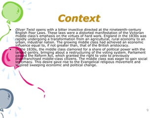 Context
•   Oliver Twist opens with a bitter invective directed at the nineteenth-century
    English Poor Laws. These laws were a distorted manifestation of the Victorian
    middle class’s emphasis on the virtues of hard work. England in the 1830s was
    rapidly undergoing a transformation from an agricultural, rural economy to an
    urban, industrial nation. The growing middle class had achieved an economic
    influence equal to, if not greater than, that of the British aristocracy.
•   In the 1830s, the middle class clamored for a share of political power with the
    landed gentry, bringing about a restructuring of the voting system. Parliament
    passed the Reform Act, which granted the right to vote to previously
    disenfranchised middle-class citizens. The middle class was eager to gain social
    legitimacy. This desire gave rise to the Evangelical religious movement and
    inspired sweeping economic and political change.




                                                                                   9
 
