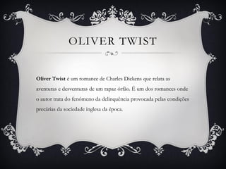OLIVER TWIST


Oliver Twist é um romance de Charles Dickens que relata as
aventuras e desventuras de um rapaz órfão. É um dos romances onde
o autor trata do fenómeno da delinquência provocada pelas condições
precárias da sociedade inglesa da época.
 