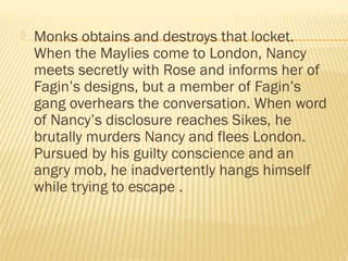  Monks obtains and destroys that locket. 
When the Maylies come to London, Nancy 
meets secretly with Rose and informs her of 
Fagin’s designs, but a member of Fagin’s 
gang overhears the conversation. When word 
of Nancy’s disclosure reaches Sikes, he 
brutally murders Nancy and flees London. 
Pursued by his guilty conscience and an 
angry mob, he inadvertently hangs himself 
while trying to escape . 
 