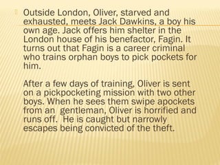  Outside London, Oliver, starved and 
exhausted, meets Jack Dawkins, a boy his 
own age. Jack offers him shelter in the 
London house of his benefactor, Fagin. It 
turns out that Fagin is a career criminal 
who trains orphan boys to pick pockets for 
him. 
After a few days of training, Oliver is sent 
on a pickpocketing mission with two other 
boys. When he sees them swipe apockets 
from an gentleman, Oliver is horrified and 
runs off. He is caught but narrowly 
escapes being convicted of the theft. 
 
