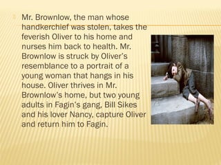  Mr. Brownlow, the man whose 
handkerchief was stolen, takes the 
feverish Oliver to his home and 
nurses him back to health. Mr. 
Brownlow is struck by Oliver’s 
resemblance to a portrait of a 
young woman that hangs in his 
house. Oliver thrives in Mr. 
Brownlow’s home, but two young 
adults in Fagin’s gang, Bill Sikes 
and his lover Nancy, capture Oliver 
and return him to Fagin. 
 