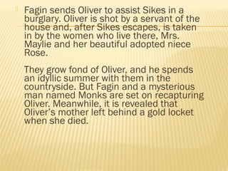  Fagin sends Oliver to assist Sikes in a 
burglary. Oliver is shot by a servant of the 
house and, after Sikes escapes, is taken 
in by the women who live there, Mrs. 
Maylie and her beautiful adopted niece 
Rose. 
They grow fond of Oliver, and he spends 
an idyllic summer with them in the 
countryside. But Fagin and a mysterious 
man named Monks are set on recapturing 
Oliver. Meanwhile, it is revealed that 
Oliver’s mother left behind a gold locket 
when she died. 
 