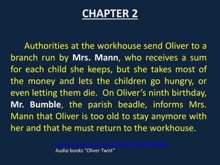 CHAPTER 2
Authorities at the workhouse send Oliver to a
branch run by Mrs. Mann, who receives a sum
for each child she keeps, but she takes most of
the money and lets the children go hungry, or
even letting them die. On Oliver’s ninth birthday,
Mr. Bumble, the parish beadle, informs Mrs.
Mann that Oliver is too old to stay anymore with
her and that he must return to the workhouse.
https://www.youtube.com/watch?v=cUVyaRJhKwc
Audio books “Oliver Twist”
 