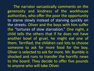 The narrator sarcastically comments on the
generosity and kindness of the workhouse
authorities, who offer the poor the opportunity
to starve slowly instead of starving quickly on
the streets. Oliver and the boys with him suffer
the “tortures of slow starvation.” One night, a
child tells the others that if he does not have
another bowl of gruel, he might eat one of
them. Terrified, the children cast lots to choose
someone to ask for more food for the boy.
Oliver is selected to ask for more. Mr. Bumble is
shocked and runs to transfer the horrific news
to the board. They decide to offer five pounds
to anyone who will take Oliver.
 