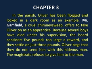 CHAPTER 3
In the parish, Oliver has been flogged and
locked in a dark room as an example. Mr.
Gamfield, a cruel chimneysweep, offers to take
Oliver on as an apprentice. Because several boys
have died under his supervision, the board
considers five pounds too large a reward, and
they settle on just three pounds. Oliver begs that
they do not send him with this hideous man.
The magistrate refuses to give him to the man.
 
