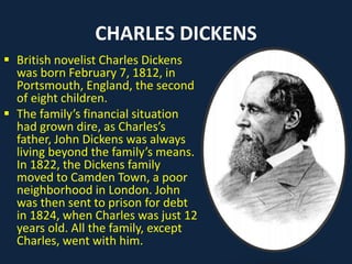 CHARLES DICKENS
 British novelist Charles Dickens
was born February 7, 1812, in
Portsmouth, England, the second
of eight children.
 The family’s financial situation
had grown dire, as Charles’s
father, John Dickens was always
living beyond the family’s means.
In 1822, the Dickens family
moved to Camden Town, a poor
neighborhood in London. John
was then sent to prison for debt
in 1824, when Charles was just 12
years old. All the family, except
Charles, went with him.
 