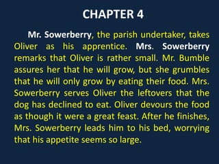 CHAPTER 4
Mr. Sowerberry, the parish undertaker, takes
Oliver as his apprentice. Mrs. Sowerberry
remarks that Oliver is rather small. Mr. Bumble
assures her that he will grow, but she grumbles
that he will only grow by eating their food. Mrs.
Sowerberry serves Oliver the leftovers that the
dog has declined to eat. Oliver devours the food
as though it were a great feast. After he finishes,
Mrs. Sowerberry leads him to his bed, worrying
that his appetite seems so large.
 