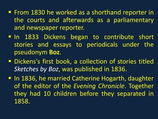  From 1830 he worked as a shorthand reporter in
the courts and afterwards as a parliamentary
and newspaper reporter.
 In 1833 Dickens began to contribute short
stories and essays to periodicals under the
pseudonym Boz.
 Dickens's first book, a collection of stories titled
Sketches by Boz, was published in 1836.
 In 1836, he married Catherine Hogarth, daughter
of the editor of the Evening Chronicle. Together
they had 10 children before they separated in
1858.
 