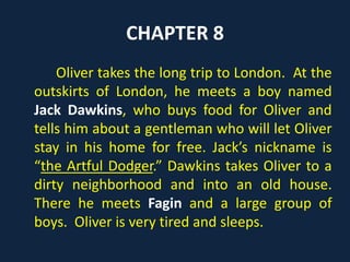 CHAPTER 8
Oliver takes the long trip to London. At the
outskirts of London, he meets a boy named
Jack Dawkins, who buys food for Oliver and
tells him about a gentleman who will let Oliver
stay in his home for free. Jack’s nickname is
“the Artful Dodger.” Dawkins takes Oliver to a
dirty neighborhood and into an old house.
There he meets Fagin and a large group of
boys. Oliver is very tired and sleeps.
 