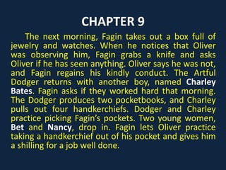 CHAPTER 9
The next morning, Fagin takes out a box full of
jewelry and watches. When he notices that Oliver
was observing him, Fagin grabs a knife and asks
Oliver if he has seen anything. Oliver says he was not,
and Fagin regains his kindly conduct. The Artful
Dodger returns with another boy, named Charley
Bates. Fagin asks if they worked hard that morning.
The Dodger produces two pocketbooks, and Charley
pulls out four handkerchiefs. Dodger and Charley
practice picking Fagin’s pockets. Two young women,
Bet and Nancy, drop in. Fagin lets Oliver practice
taking a handkerchief out of his pocket and gives him
a shilling for a job well done.
 
