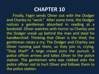 CHAPTER 10
Finally, Fagin sends Oliver out with the Dodger
and Charley to “work.” After some time, the Dodger
notices a gentleman absorbed in reading at a
bookstall. Oliver watches with horror as Charley and
the Dodger sneak up behind the man and steal his
handkerchief. Thinking that Oliver is the thief, the
gentleman raises a cry. The Dodger and Charley see
Oliver running past them, so they join in, crying,
“Stop thief!” A large crowd joins the pursuit. A
police officer arrives and takes Oliver to the police
station. The gentleman who was robbed asks the
police officer not to hurt Oliver and follows them to
the police station.
 
