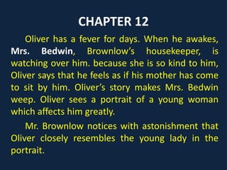 CHAPTER 12
Oliver has a fever for days. When he awakes,
Mrs. Bedwin, Brownlow’s housekeeper, is
watching over him. because she is so kind to him,
Oliver says that he feels as if his mother has come
to sit by him. Oliver’s story makes Mrs. Bedwin
weep. Oliver sees a portrait of a young woman
which affects him greatly.
Mr. Brownlow notices with astonishment that
Oliver closely resembles the young lady in the
portrait.
 