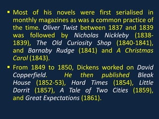  Most of his novels were first serialised in
monthly magazines as was a common practice of
the time. Oliver Twist between 1837 and 1839
was followed by Nicholas Nickleby (1838-
1839), The Old Curiosity Shop (1840-1841),
and Barnaby Rudge (1841) and A Christmas
Carol (1843).
 From 1849 to 1850, Dickens worked on David
Copperfield. He then published Bleak
House (1852-53), Hard Times (1854), Little
Dorrit (1857), A Tale of Two Cities (1859),
and Great Expectations (1861).
 