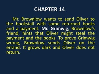 CHAPTER 14
Mr. Brownlow wants to send Oliver to
the bookstall with some returned books
and a payment. Mr. Grimwig, Brownlow’s
friend, hints that Oliver might steal the
payment and the books. To prove Grimwig
wrong, Brownlow sends Oliver on the
errand. It grows dark and Oliver does not
return.
 