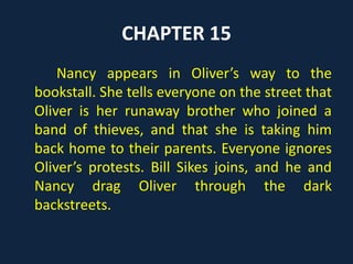 CHAPTER 15
Nancy appears in Oliver’s way to the
bookstall. She tells everyone on the street that
Oliver is her runaway brother who joined a
band of thieves, and that she is taking him
back home to their parents. Everyone ignores
Oliver’s protests. Bill Sikes joins, and he and
Nancy drag Oliver through the dark
backstreets.
 