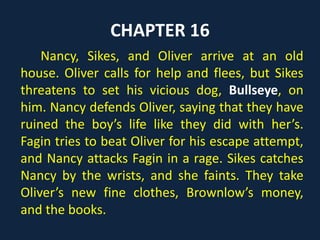CHAPTER 16
Nancy, Sikes, and Oliver arrive at an old
house. Oliver calls for help and flees, but Sikes
threatens to set his vicious dog, Bullseye, on
him. Nancy defends Oliver, saying that they have
ruined the boy’s life like they did with her’s.
Fagin tries to beat Oliver for his escape attempt,
and Nancy attacks Fagin in a rage. Sikes catches
Nancy by the wrists, and she faints. They take
Oliver’s new fine clothes, Brownlow’s money,
and the books.
 