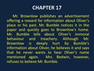 CHAPTER 17
Mr. Brownlow publishes an advertisement
offering a reward for information about Oliver’s
place or his past. Mr. Bumble notices it in the
paper and quickly goes to Brownlow’s home.
Mr. Bumble tells about Oliver’s immoral
behaviour and treachery. Although Mr.
Brownlow is deeply hurt by Bumble's
information about Oliver, he believes it and says
that he never wants to hear Oliver’s name
mentioned again. Mrs. Bedwin, however,
refuses to believe Mr. Bumble.
 