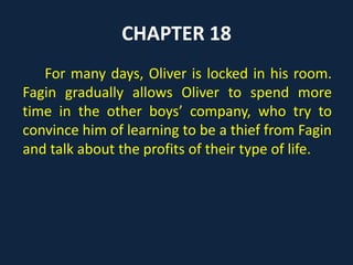 CHAPTER 18
For many days, Oliver is locked in his room.
Fagin gradually allows Oliver to spend more
time in the other boys’ company, who try to
convince him of learning to be a thief from Fagin
and talk about the profits of their type of life.
 