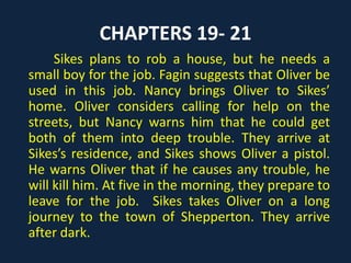 CHAPTERS 19- 21
Sikes plans to rob a house, but he needs a
small boy for the job. Fagin suggests that Oliver be
used in this job. Nancy brings Oliver to Sikes’
home. Oliver considers calling for help on the
streets, but Nancy warns him that he could get
both of them into deep trouble. They arrive at
Sikes’s residence, and Sikes shows Oliver a pistol.
He warns Oliver that if he causes any trouble, he
will kill him. At five in the morning, they prepare to
leave for the job. Sikes takes Oliver on a long
journey to the town of Shepperton. They arrive
after dark.
 
