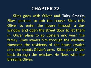 CHAPTER 22
Sikes goes with Oliver and Toby Crackit,
Sikes’ partner, to rob the house. Sikes tells
Oliver to enter the house through a tiny
window and open the street door to let them
in. Oliver plans to go upstairs and warn the
family. Sikes lowers him through the window.
However, the residents of the house awake,
and one shoots Oliver’s arm. Sikes pulls Oliver
back through the window. He flees with the
bleeding Oliver.
 