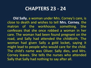 CHAPTERS 23 - 24
Old Sally, a woman under Mrs. Corney’s care, is
close to death and wishes to tell Mrs. Corney, the
matron of the workhouse, something. She
confesses that she once robbed a woman in her
care. The woman had been found pregnant on the
road, and Sally had attended the childbirth. The
woman had given Sally a gold locket, saying it
might lead to people who would care for the child.
The child’s name was Oliver. Sally dies, and Mrs.
Corney leaves. She tells the nurses who attended
Sally that Sally had nothing to say after all.
 