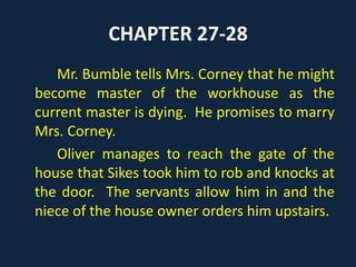 CHAPTER 27-28
Mr. Bumble tells Mrs. Corney that he might
become master of the workhouse as the
current master is dying. He promises to marry
Mrs. Corney.
Oliver manages to reach the gate of the
house that Sikes took him to rob and knocks at
the door. The servants allow him in and the
niece of the house owner orders him upstairs.
 