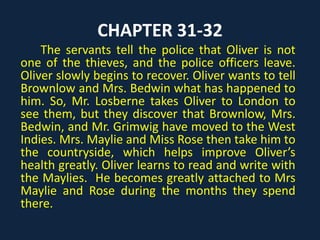 CHAPTER 31-32
The servants tell the police that Oliver is not
one of the thieves, and the police officers leave.
Oliver slowly begins to recover. Oliver wants to tell
Brownlow and Mrs. Bedwin what has happened to
him. So, Mr. Losberne takes Oliver to London to
see them, but they discover that Brownlow, Mrs.
Bedwin, and Mr. Grimwig have moved to the West
Indies. Mrs. Maylie and Miss Rose then take him to
the countryside, which helps improve Oliver’s
health greatly. Oliver learns to read and write with
the Maylies. He becomes greatly attached to Mrs
Maylie and Rose during the months they spend
there.
 