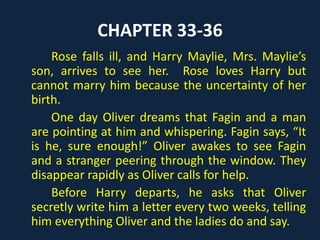 CHAPTER 33-36
Rose falls ill, and Harry Maylie, Mrs. Maylie’s
son, arrives to see her. Rose loves Harry but
cannot marry him because the uncertainty of her
birth.
One day Oliver dreams that Fagin and a man
are pointing at him and whispering. Fagin says, “It
is he, sure enough!” Oliver awakes to see Fagin
and a stranger peering through the window. They
disappear rapidly as Oliver calls for help.
Before Harry departs, he asks that Oliver
secretly write him a letter every two weeks, telling
him everything Oliver and the ladies do and say.
 