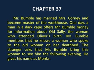 CHAPTER 37
Mr. Bumble has married Mrs. Corney and
become master of the workhouse. One day, a
man in a dark cape offers Mr. Bumble money
for information about Old Sally, the woman
who attended Oliver’s birth. Mr. Bumble
mentions that he knows a woman who spoke
to the old woman on her deathbed. The
stranger asks that Mr. Bumble bring this
woman to see him the following evening. He
gives his name as Monks.
 