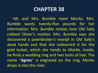 CHAPTER 38
Mr. and Mrs. Bumble meet Monks. Mrs.
Bumble wants twenty-five pounds for her
information. Mrs. Bumble relates how Old Sally
robbed Oliver’s mother. Mrs. Bumble says she
discovered a pawnbroker’s receipt in Old Sally’s
dead hands and that she redeemed it for the
gold locket, which she hands to Monks. Inside,
he finds a wedding ring and two locks of hair. The
name “Agnes” is engraved on the ring. Monks
drops it into the river.
 