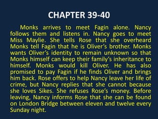CHAPTER 39-40
Monks arrives to meet Fagin alone. Nancy
follows them and listens in. Nancy goes to meet
Miss Maylie. She tells Rose that she overheard
Monks tell Fagin that he is Oliver’s brother. Monks
wants Oliver’s identity to remain unknown so that
Monks himself can keep their family’s inheritance to
himself. Monks would kill Oliver. He has also
promised to pay Fagin if he finds Oliver and brings
him back. Rose offers to help Nancy leave her life of
crime, but Nancy replies that she cannot because
she loves Sikes. She refuses Rose’s money. Before
leaving, Nancy informs Rose that she can be found
on London Bridge between eleven and twelve every
Sunday night.
 