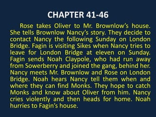 CHAPTER 41-46
Rose takes Oliver to Mr. Brownlow’s house.
She tells Brownlow Nancy’s story. They decide to
contact Nancy the following Sunday on London
Bridge. Fagin is visiting Sikes when Nancy tries to
leave for London Bridge at eleven on Sunday.
Fagin sends Noah Claypole, who had run away
from Sowerberry and joined the gang, behind her.
Nancy meets Mr. Brownlow and Rose on London
Bridge. Noah hears Nancy tell them when and
where they can find Monks. They hope to catch
Monks and know about Oliver from him. Nancy
cries violently and then heads for home. Noah
hurries to Fagin’s house.
 