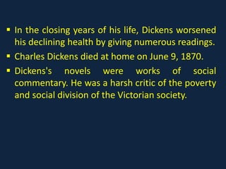  In the closing years of his life, Dickens worsened
his declining health by giving numerous readings.
 Charles Dickens died at home on June 9, 1870.
 Dickens's novels were works of social
commentary. He was a harsh critic of the poverty
and social division of the Victorian society.
 