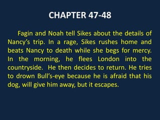 CHAPTER 47-48
Fagin and Noah tell Sikes about the details of
Nancy’s trip. In a rage, Sikes rushes home and
beats Nancy to death while she begs for mercy.
In the morning, he flees London into the
countryside. He then decides to return. He tries
to drown Bull’s-eye because he is afraid that his
dog, will give him away, but it escapes.
 