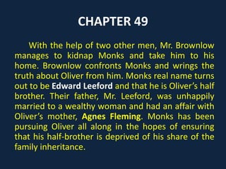 CHAPTER 49
With the help of two other men, Mr. Brownlow
manages to kidnap Monks and take him to his
home. Brownlow confronts Monks and wrings the
truth about Oliver from him. Monks real name turns
out to be Edward Leeford and that he is Oliver’s half
brother. Their father, Mr. Leeford, was unhappily
married to a wealthy woman and had an affair with
Oliver’s mother, Agnes Fleming. Monks has been
pursuing Oliver all along in the hopes of ensuring
that his half-brother is deprived of his share of the
family inheritance.
 