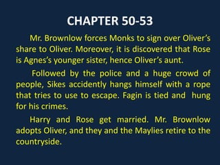 CHAPTER 50-53
Mr. Brownlow forces Monks to sign over Oliver’s
share to Oliver. Moreover, it is discovered that Rose
is Agnes’s younger sister, hence Oliver’s aunt.
Followed by the police and a huge crowd of
people, Sikes accidently hangs himself with a rope
that tries to use to escape. Fagin is tied and hung
for his crimes.
Harry and Rose get married. Mr. Brownlow
adopts Oliver, and they and the Maylies retire to the
countryside.
 