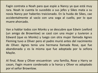Fagin contrata a Noah para que espíe a Nancy ya que está muy
rara. Noah le cuenta lo sucedido a sus jefes y Sikes mata a su
novia Nancy por haberles traicionado. En la huida de Sikes, cae
accidentalmente al vacío con una soga al cuello, por lo que
muere ahorcado.
Van a hablar todos con Monks y se descubre que Edwin Leeford
(un amigo de Brownlow) se casó con una mujer y tuvieron a
Edward (que es Monks) y luego con otra mujer llamada Agnes
Fleming tuvo a Oliver pero el padre murió antes del nacimiento
de Oliver. Agnes tenía una hermana llamada Rose, que fue
abandonada y es la misma que fue adoptada por la señora
Maylie.
Al final, Rose y Oliver encuentran una familia, Rose y Harry se
casan, Fagin muere condenado a la horca y Oliver es adoptado
por el señor Brownlow.
 